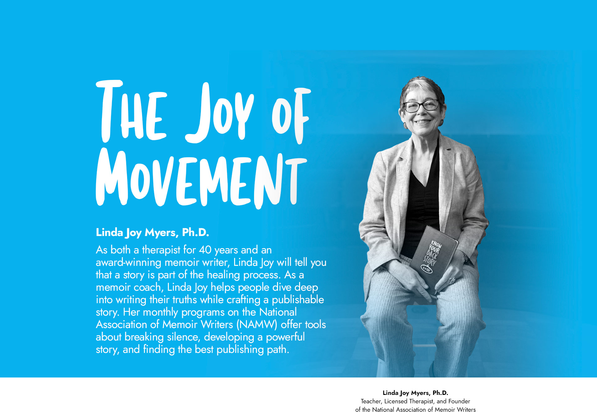 Image of Dr. Myers sitting on a chair, smiling, holding a Know Your Back Story notebook. Text: The Joy of Movement. Linda Joy Myers, Ph.D. As both a therapist for 40 years and an award-winning memoir writer, Linda Joy will tell you that a story is part of the healing process. As a memoir coach, Linda Joy helps people dive deep into writing their truths while crafting a publishable story. Her monthly programs on the National Association of Memoir Writers (NAMW) offer tools about breaking silence, developing a powerful story, and finding the best publishing path.