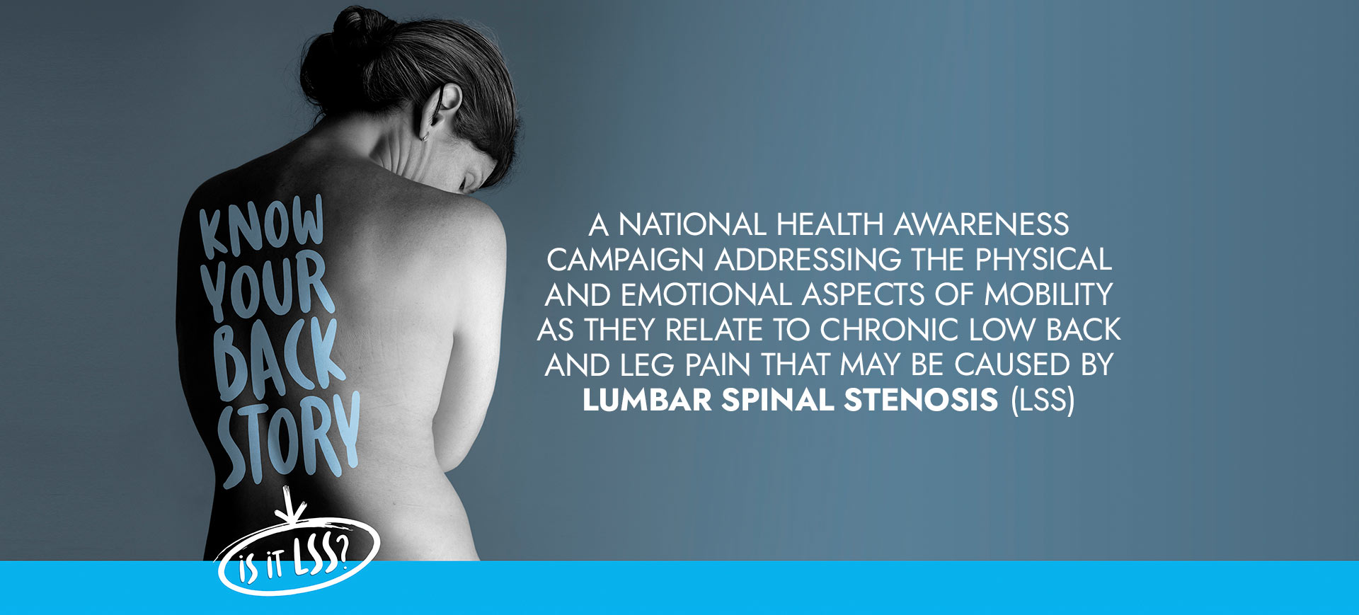 Image: Woman with her back shown. Text: Know Your Back Story, Is it LSS? A national health awareness campaign addressing the physical and emotional aspects of mobility as they relate to chronic low back and leg pain that may be caused by lumbar spinal stenosis (LSS).